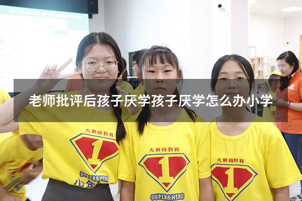 老师批评后孩子厌学（孩子厌学怎么办 小学）
